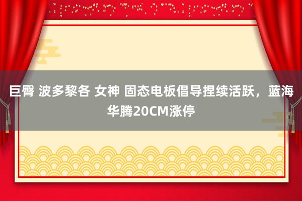 巨臀 波多黎各 女神 固态电板倡导捏续活跃，蓝海华腾20CM涨停