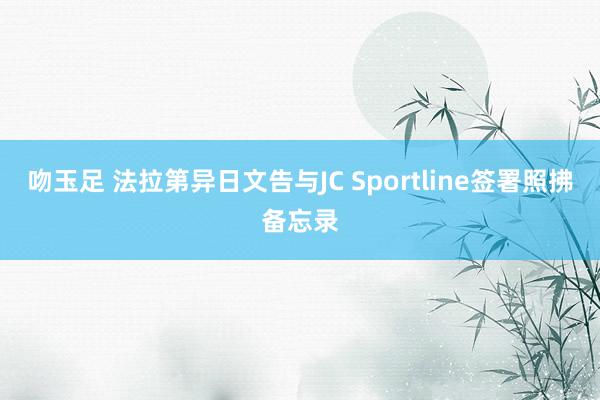 吻玉足 法拉第异日文告与JC Sportline签署照拂备忘录