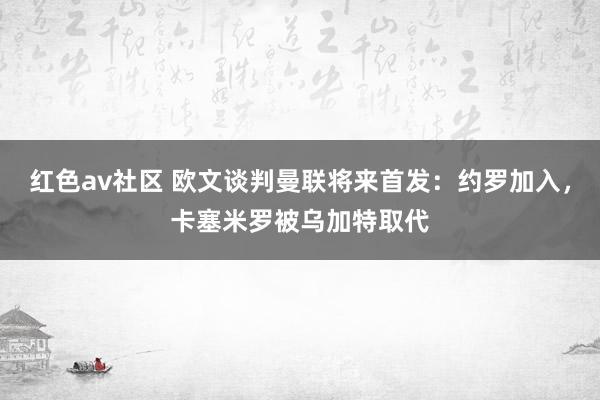 红色av社区 欧文谈判曼联将来首发：约罗加入，卡塞米罗被乌加特取代